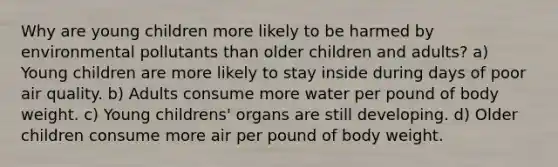 Why are young children more likely to be harmed by environmental pollutants than older children and adults? a) Young children are more likely to stay inside during days of poor air quality. b) Adults consume more water per pound of body weight. c) Young childrens' organs are still developing. d) Older children consume more air per pound of body weight.