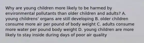 Why are young children more likely to be harmed by environmental pollutants than older children and adults? A. young childrens' organs are still developing B. older children consume more air per pound of body weight C. adults consume more water per pound body weight D. young children are more likely to stay inside during days of poor air quality