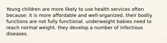 Young children are more likely to use health services often because: it is more affordable and well-organized. their bodily functions are not fully functional. underweight babies need to reach normal weight. they develop a number of infectious diseases.