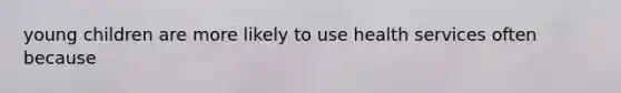 young children are more likely to use health services often because