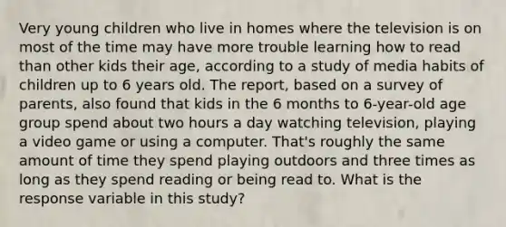 Very young children who live in homes where the television is on most of the time may have more trouble learning how to read than other kids their age, according to a study of media habits of children up to 6 years old. The report, based on a survey of parents, also found that kids in the 6 months to 6-year-old age group spend about two hours a day watching television, playing a video game or using a computer. That's roughly the same amount of time they spend playing outdoors and three times as long as they spend reading or being read to. What is the response variable in this study?