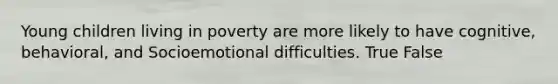Young children living in poverty are more likely to have cognitive, behavioral, and Socioemotional difficulties. True False