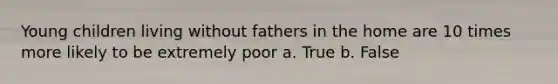 Young children living without fathers in the home are 10 times more likely to be extremely poor a. True b. False