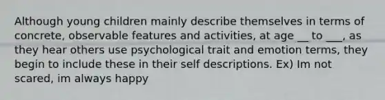 Although young children mainly describe themselves in terms of concrete, observable features and activities, at age __ to ___, as they hear others use psychological trait and emotion terms, they begin to include these in their self descriptions. Ex) Im not scared, im always happy