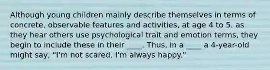 Although young children mainly describe themselves in terms of concrete, observable features and activities, at age 4 to 5, as they hear others use psychological trait and emotion terms, they begin to include these in their ____. Thus, in a ____ a 4-year-old might say, "I'm not scared. I'm always happy."