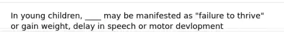 In young children, ____ may be manifested as "failure to thrive" or gain weight, delay in speech or motor devlopment