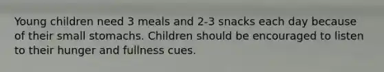 Young children need 3 meals and 2-3 snacks each day because of their small stomachs. Children should be encouraged to listen to their hunger and fullness cues.