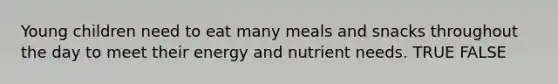 Young children need to eat many meals and snacks throughout the day to meet their energy and nutrient needs. TRUE FALSE