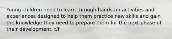 Young children need to learn through hands-on activities and experiences designed to help them practice new skills and gain the knowledge they need to prepare them for the next phase of their development. t/f