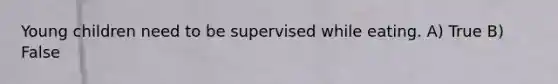 Young children need to be supervised while eating. A) True B) False