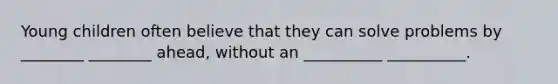 Young children often believe that they can solve problems by ________ ________ ahead, without an __________ __________.