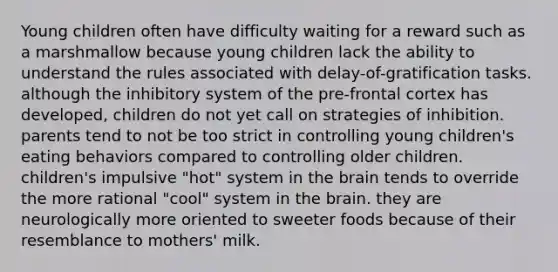 Young children often have difficulty waiting for a reward such as a marshmallow because young children lack the ability to understand the rules associated with delay-of-gratification tasks. although the inhibitory system of the pre-frontal cortex has developed, children do not yet call on strategies of inhibition. parents tend to not be too strict in controlling young children's eating behaviors compared to controlling older children. children's impulsive "hot" system in the brain tends to override the more rational "cool" system in the brain. they are neurologically more oriented to sweeter foods because of their resemblance to mothers' milk.