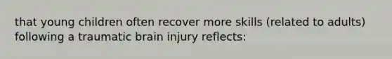 that young children often recover more skills (related to adults) following a traumatic brain injury reflects: