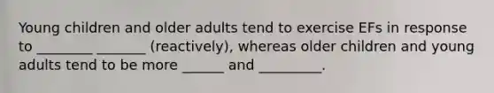 Young children and older adults tend to exercise EFs in response to ________ _______ (reactively), whereas older children and young adults tend to be more ______ and _________.