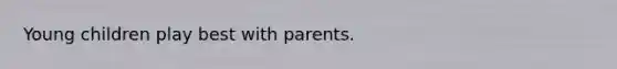 Young children play best with parents.