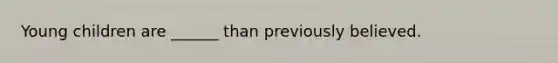 Young children are ______ than previously believed.