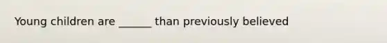 Young children are ______ than previously believed