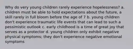 Why do very young children rarely experience hopelessness? a. children must be able to hold expectations about the future, a skill rarely in full bloom before the age of 7 b. young children don't experience traumatic life events that can lead to such a pessimistic outlook c. early childhood is a time of great joy that serves as a protector d. young children only exhibit negative physical symptoms; they don't experience negative emotional symptoms