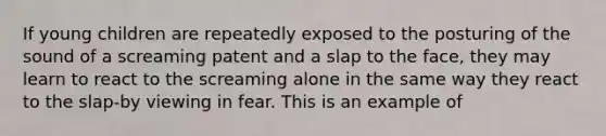 If young children are repeatedly exposed to the posturing of the sound of a screaming patent and a slap to the face, they may learn to react to the screaming alone in the same way they react to the slap-by viewing in fear. This is an example of