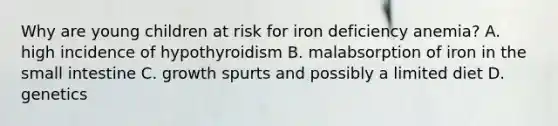 Why are young children at risk for iron deficiency anemia? A. high incidence of hypothyroidism B. malabsorption of iron in the small intestine C. growth spurts and possibly a limited diet D. genetics