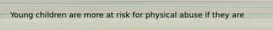Young children are more at risk for physical abuse if they are
