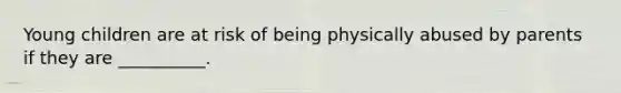Young children are at risk of being physically abused by parents if they are __________.