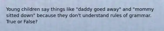 Young children say things like "daddy goed away" and "mommy sitted down" because they don't understand rules of grammar. True or False?