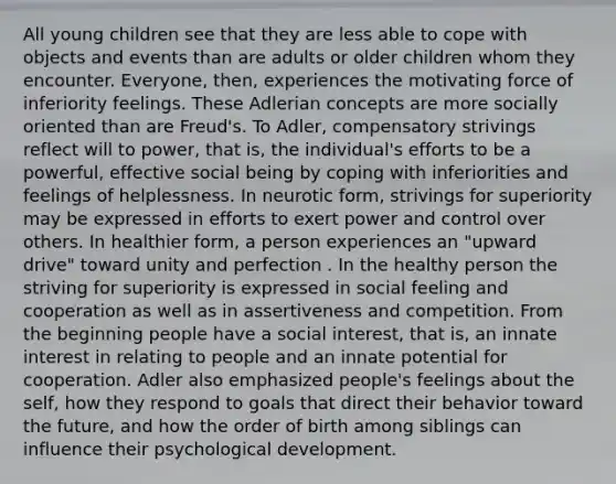 All young children see that they are less able to cope with objects and events than are adults or older children whom they encounter. Everyone, then, experiences the motivating force of inferiority feelings. These Adlerian concepts are more socially oriented than are Freud's. To Adler, compensatory strivings reflect will to power, that is, the individual's efforts to be a powerful, effective social being by coping with inferiorities and feelings of helplessness. In neurotic form, strivings for superiority may be expressed in efforts to exert power and control over others. In healthier form, a person experiences an "upward drive" toward unity and perfection . In the healthy person the striving for superiority is expressed in social feeling and cooperation as well as in assertiveness and competition. From the beginning people have a social interest, that is, an innate interest in relating to people and an innate potential for cooperation. Adler also emphasized people's feelings about the self, how they respond to goals that direct their behavior toward the future, and how the order of birth among siblings can influence their psychological development.