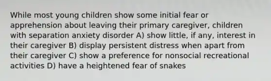 While most young children show some initial fear or apprehension about leaving their primary caregiver, children with separation anxiety disorder A) show little, if any, interest in their caregiver B) display persistent distress when apart from their caregiver C) show a preference for nonsocial recreational activities D) have a heightened fear of snakes