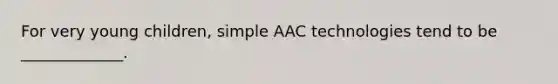 For very young children, simple AAC technologies tend to be _____________.