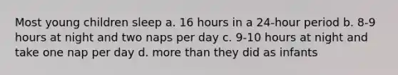 Most young children sleep a. 16 hours in a 24-hour period b. 8-9 hours at night and two naps per day c. 9-10 hours at night and take one nap per day d. more than they did as infants