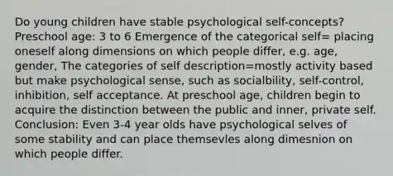 Do young children have stable psychological self-concepts? Preschool age: 3 to 6 Emergence of the categorical self= placing oneself along dimensions on which people differ, e.g. age, gender, The categories of self description=mostly activity based but make psychological sense, such as socialbility, self-control, inhibition, self acceptance. At preschool age, children begin to acquire the distinction between the public and inner, private self. Conclusion: Even 3-4 year olds have psychological selves of some stability and can place themsevles along dimesnion on which people differ.