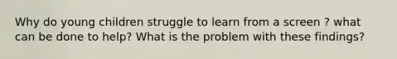 Why do young children struggle to learn from a screen ? what can be done to help? What is the problem with these findings?