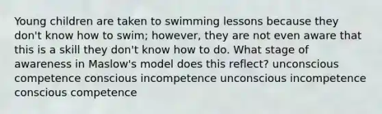 Young children are taken to swimming lessons because they don't know how to swim; however, they are not even aware that this is a skill they don't know how to do. What stage of awareness in Maslow's model does this reflect? unconscious competence conscious incompetence unconscious incompetence conscious competence