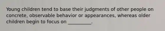 Young children tend to base their judgments of other people on concrete, observable behavior or appearances, whereas older children begin to focus on __________.
