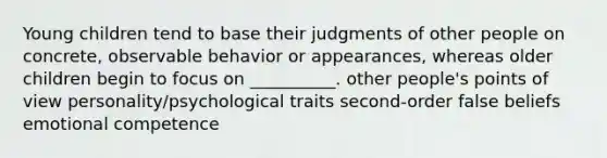 Young children tend to base their judgments of other people on concrete, observable behavior or appearances, whereas older children begin to focus on __________. other people's points of view personality/psychological traits second-order false beliefs emotional competence