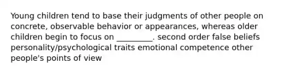 Young children tend to base their judgments of other people on concrete, observable behavior or appearances, whereas older children begin to focus on _________. second order false beliefs personality/psychological traits emotional competence other people's points of view