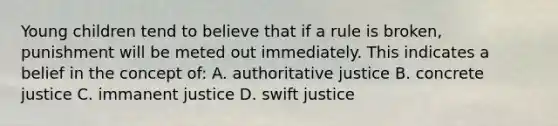 Young children tend to believe that if a rule is broken, punishment will be meted out immediately. This indicates a belief in the concept of: A. authoritative justice B. concrete justice C. immanent justice D. swift justice