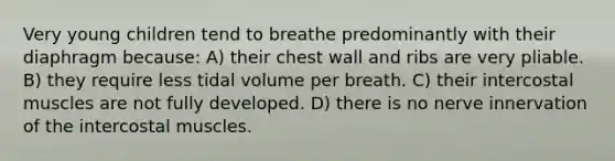 Very young children tend to breathe predominantly with their diaphragm because: A) their chest wall and ribs are very pliable. B) they require less tidal volume per breath. C) their intercostal muscles are not fully developed. D) there is no nerve innervation of the intercostal muscles.