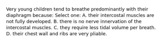 Very young children tend to breathe predominantly with their diaphragm because: Select one: A. their intercostal muscles are not fully developed. B. there is no nerve innervation of the intercostal muscles. C. they require less tidal volume per breath. D. their chest wall and ribs are very pliable.