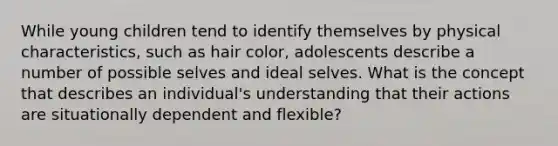 While young children tend to identify themselves by physical characteristics, such as hair color, adolescents describe a number of possible selves and ideal selves. What is the concept that describes an individual's understanding that their actions are situationally dependent and flexible?