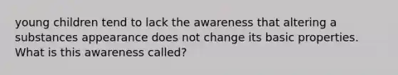 young children tend to lack the awareness that altering a substances appearance does not change its basic properties. What is this awareness called?