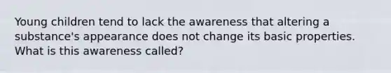 Young children tend to lack the awareness that altering a substance's appearance does not change its basic properties. What is this awareness called?