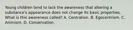 Young children tend to lack the awareness that altering a substance's appearance does not change its basic properties. What is this awareness called? A. Centration. B. Egocentrism. C. Animism. D. Conservation.