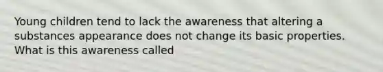 Young children tend to lack the awareness that altering a substances appearance does not change its basic properties. What is this awareness called