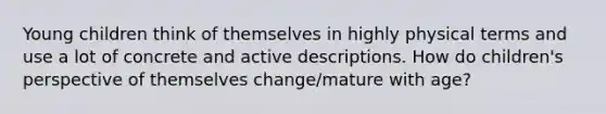 Young children think of themselves in highly physical terms and use a lot of concrete and active descriptions. How do children's perspective of themselves change/mature with age?