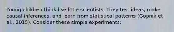 Young children think like little scientists. They test ideas, make causal inferences, and learn from statistical patterns (Gopnik et al., 2015). Consider these simple experiments: