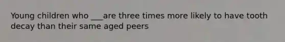 Young children who ___are three times more likely to have tooth decay than their same aged peers