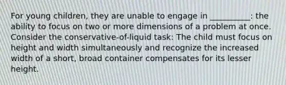 For young children, they are unable to engage in __________: the ability to focus on two or more dimensions of a problem at once. Consider the conservative-of-liquid task: The child must focus on height and width simultaneously and recognize the increased width of a short, broad container compensates for its lesser height.