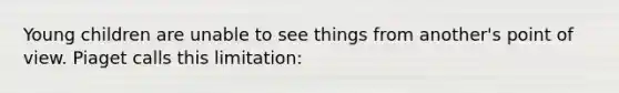 Young children are unable to see things from another's point of view. Piaget calls this limitation: